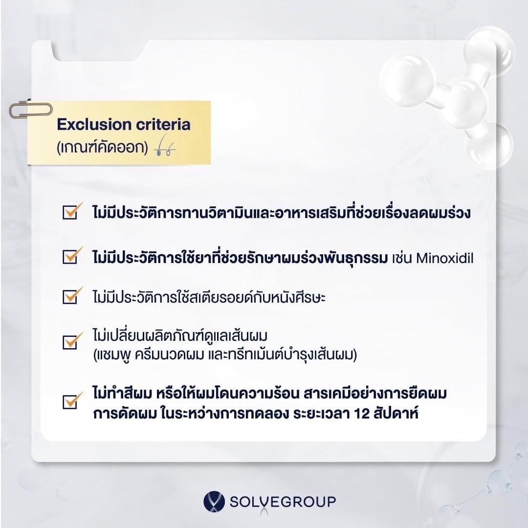 ไม่มีประวัติการทานวิตามินและอาหารเสริมที่ช่วยเรื่อง ลดผมร่วงไม่มีประวัติการใช้ยาที่ช่วยรักษาผมร่วงพันธุกรรมเช่น minoxidil ไม่มีประวัติการใช้สเตียรอยด์กับหนังศีรษะ และไม่เปลี่ยนผลิตภัณฑ์ดูแลเส้นผม (แชมพู ครีมนวดผม และทรีทเม้นต์บำรุงเส้นผม) รวมถึงไม่ทำสีผม หรือให้ผมโดนความร้อน สารเคมีอย่างการยืดผม การดัดผม ในระหว่างการทดลอง ระยะเวลา 12 สัปดาห์